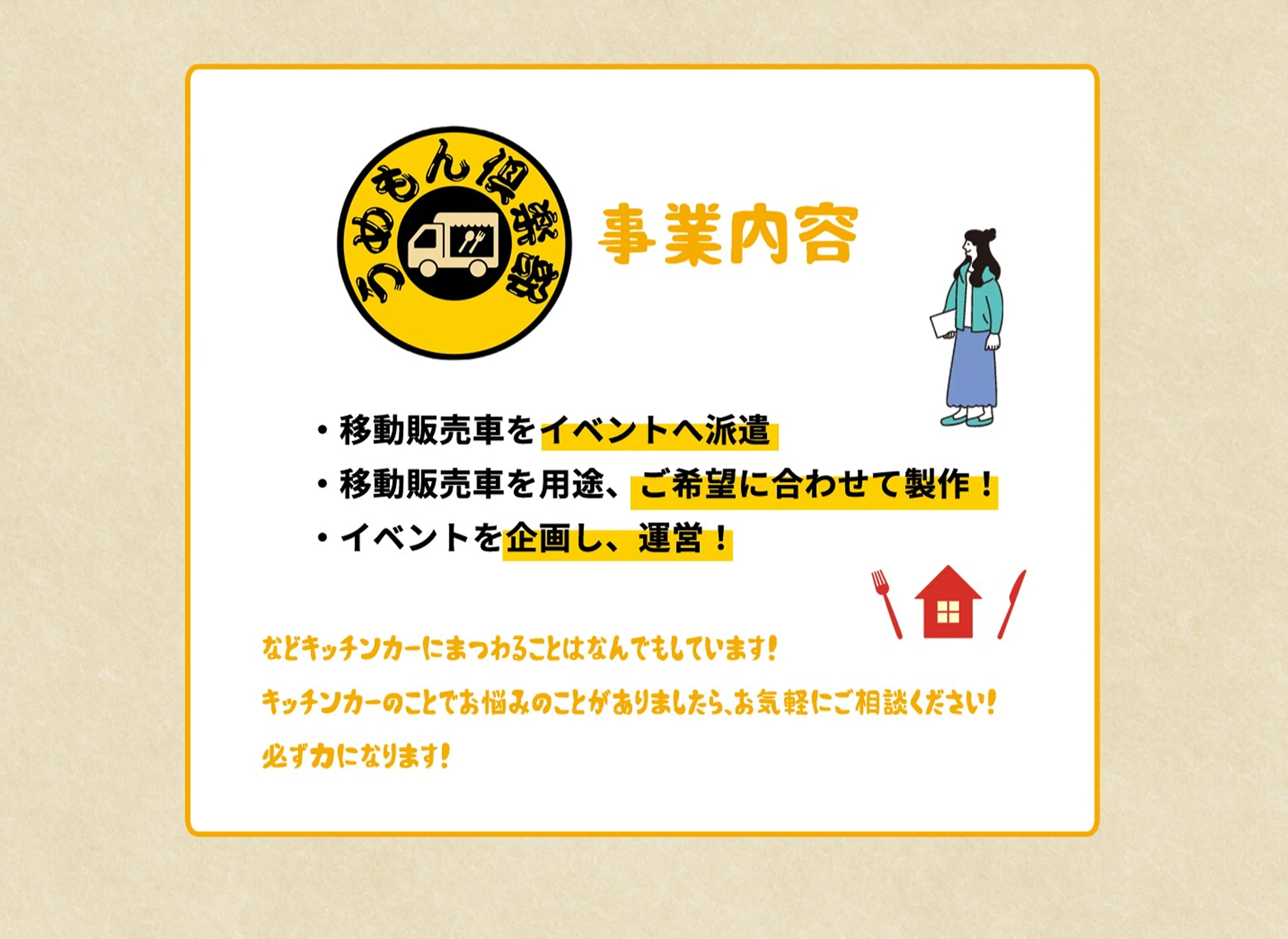 事業内容｜移動販売車をイベントへ派遣／移動販売車を用途、ご希望に合わせて製作！／イベントを企画し、運営！ などキッチンカーにまつわることはなんでもしています！キッチンカーのことでお悩みのことがありましたら、お気軽にご相談ください！必ず力になります！